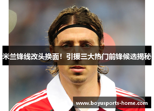 米兰锋线改头换面！引援三大热门前锋候选揭秘
