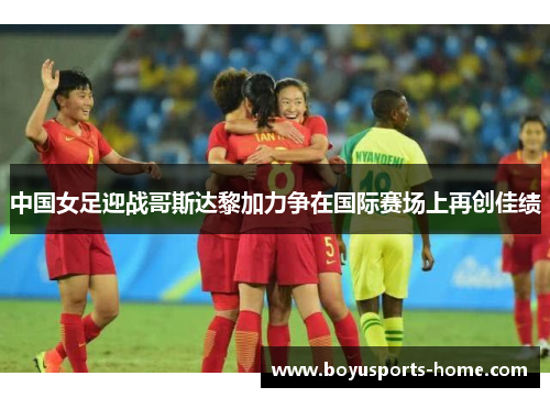 中国女足迎战哥斯达黎加力争在国际赛场上再创佳绩