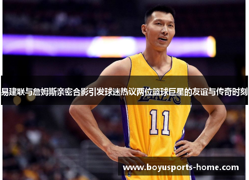 易建联与詹姆斯亲密合影引发球迷热议两位篮球巨星的友谊与传奇时刻